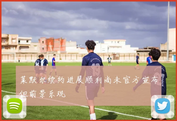 莱默尔续约进展顺利尚未官方宣布但前景乐观