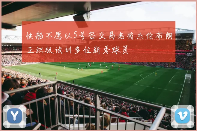 快船不愿以5号签交易老将杰伦布朗正积极试训多位新秀球员
