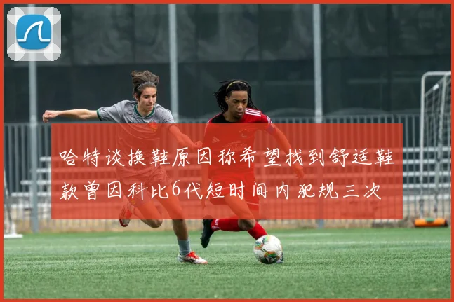 哈特谈换鞋原因称希望找到舒适鞋款曾因科比6代短时间内犯规三次