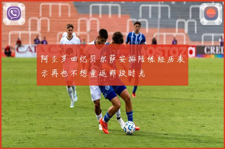 阿圭罗回忆贝尔萨安排陪练经历表示再也不想重返那段时光
