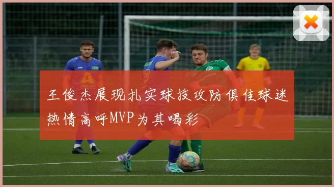 王俊杰展现扎实球技攻防俱佳球迷热情高呼MVP为其喝彩