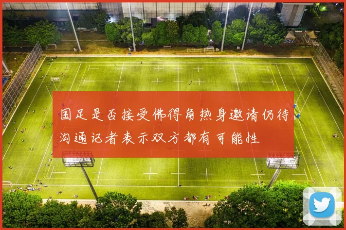 国足是否接受佛得角热身邀请仍待沟通记者表示双方都有可能性