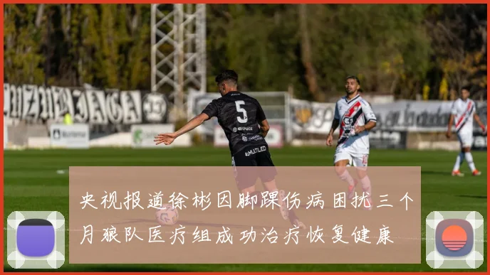 央视报道徐彬因脚踝伤病困扰三个月狼队医疗组成功治疗恢复健康