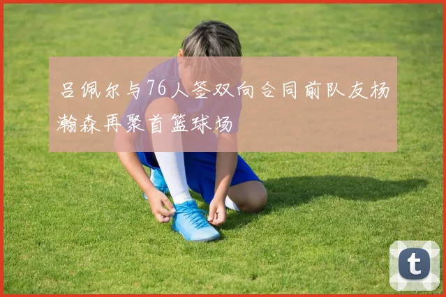吕佩尔与76人签双向合同前队友杨瀚森再聚首篮球场