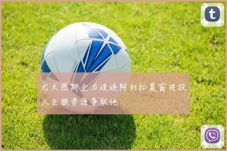 尤文图斯全力追逐阿利松夏窗将投入巨额资源争取他