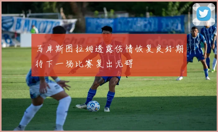 马库斯图拉姆透露伤情恢复良好期待下一场比赛复出无碍