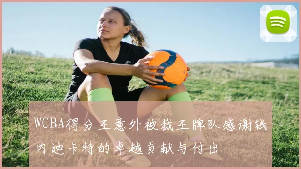 WCBA得分王意外被裁王牌队感谢钱内迪卡特的卓越贡献与付出