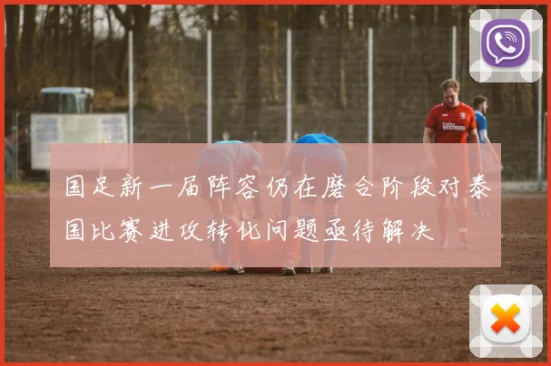 国足新一届阵容仍在磨合阶段对泰国比赛进攻转化问题亟待解决