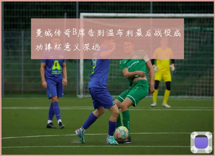曼城传奇B席告别温布利最后战役成功捧杯意义深远