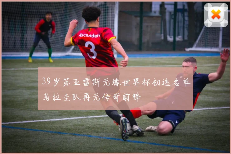 39岁苏亚雷斯无缘世界杯初选名单乌拉圭队再无传奇前锋
