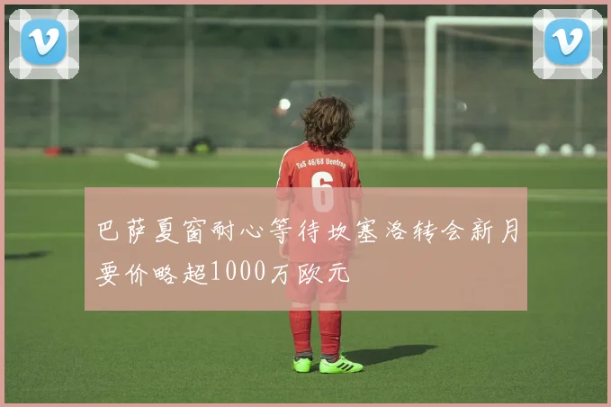 巴萨夏窗耐心等待坎塞洛转会新月要价略超1000万欧元