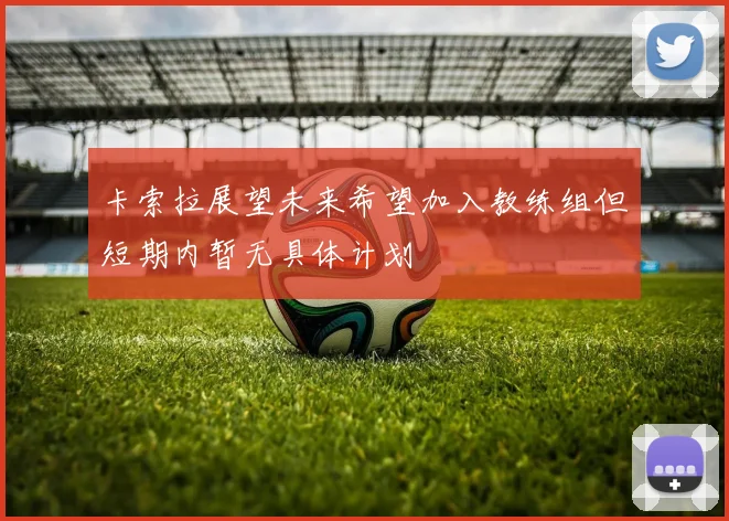 卡索拉展望未来希望加入教练组但短期内暂无具体计划