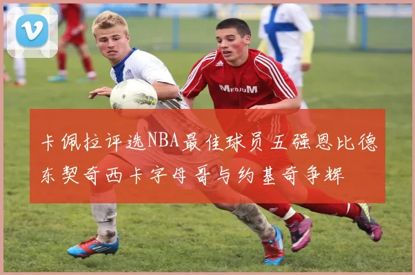 卡佩拉评选NBA最佳球员五强恩比德东契奇西卡字母哥与约基奇争辉