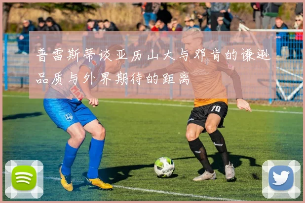 普雷斯蒂谈亚历山大与邓肯的谦逊品质与外界期待的距离