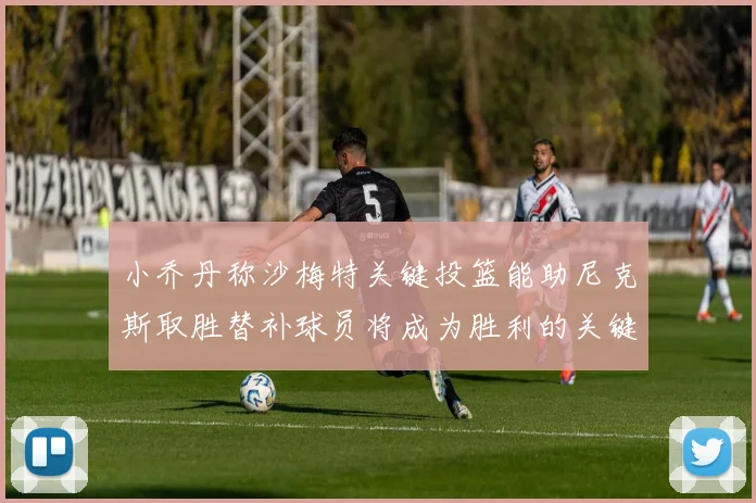 小乔丹称沙梅特关键投篮能助尼克斯取胜替补球员将成为胜利的关键因素