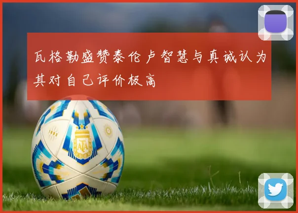 瓦格勒盛赞泰伦卢智慧与真诚认为其对自己评价极高