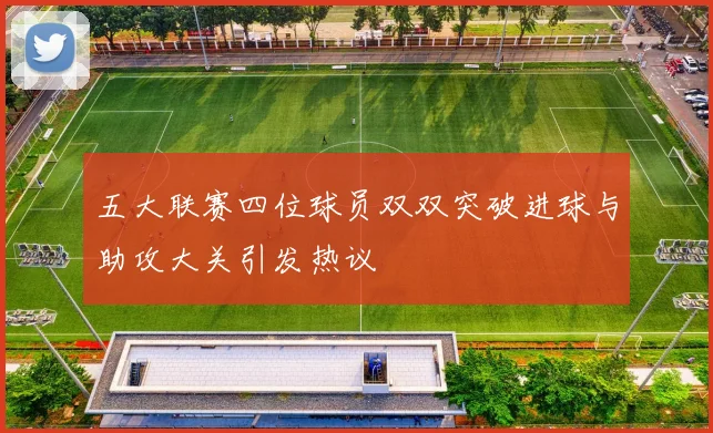 五大联赛四位球员双双突破进球与助攻大关引发热议